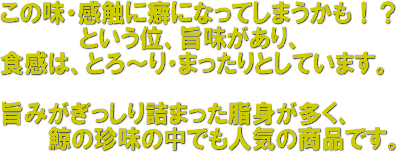 この味・食感に癖になってしまうかも！？という位、旨味があり、食感は、とろ～り、まったりとｓしています。　旨味がぎっしり詰まった脂身が多く、鯨の珍味の中でも人気の商品です。